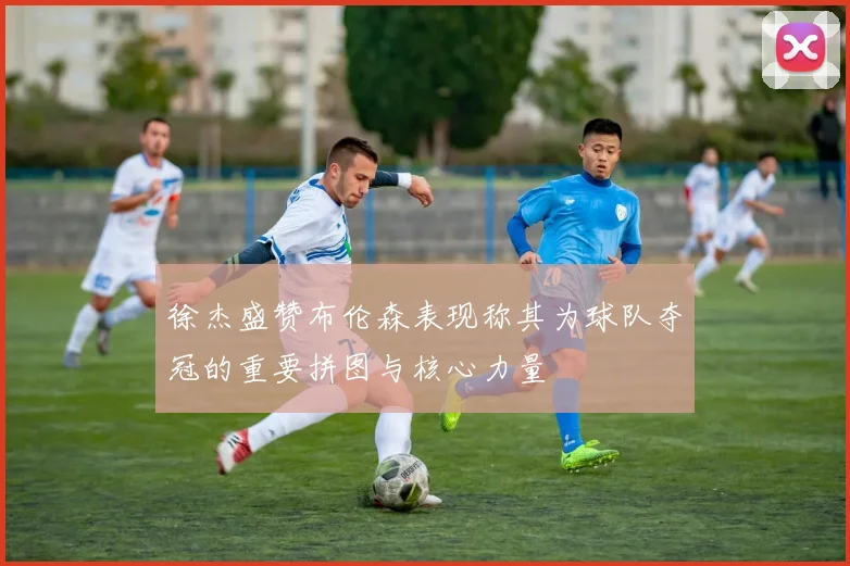 徐杰盛赞布伦森表现称其为球队夺冠的重要拼图与核心力量