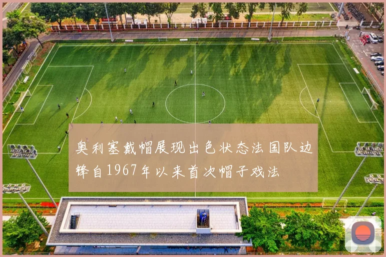奥利塞戴帽展现出色状态法国队边锋自1967年以来首次帽子戏法