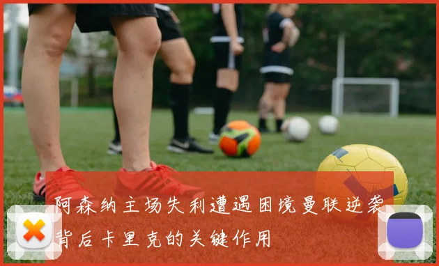 阿森纳主场失利遭遇困境曼联逆袭背后卡里克的关键作用