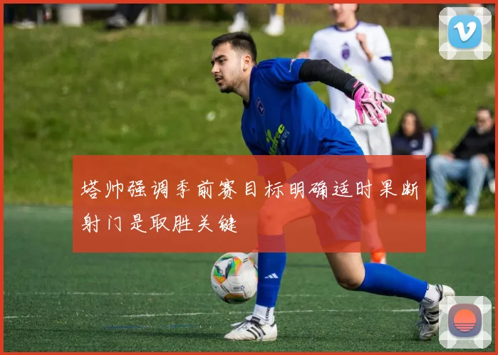 塔帅强调季前赛目标明确适时果断射门是取胜关键