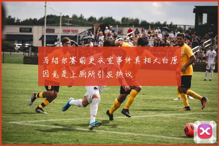 马绍尔赛前更衣室事件真相大白原因竟是上厕所引发热议