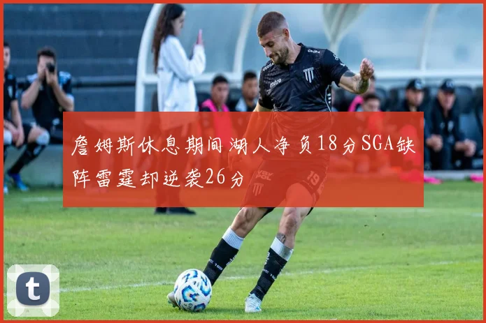 詹姆斯休息期间湖人净负18分SGA缺阵雷霆却逆袭26分
