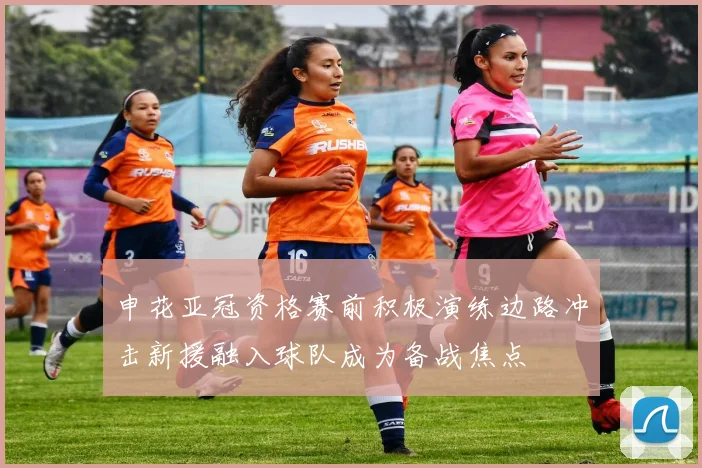 申花亚冠资格赛前积极演练边路冲击新援融入球队成为备战焦点