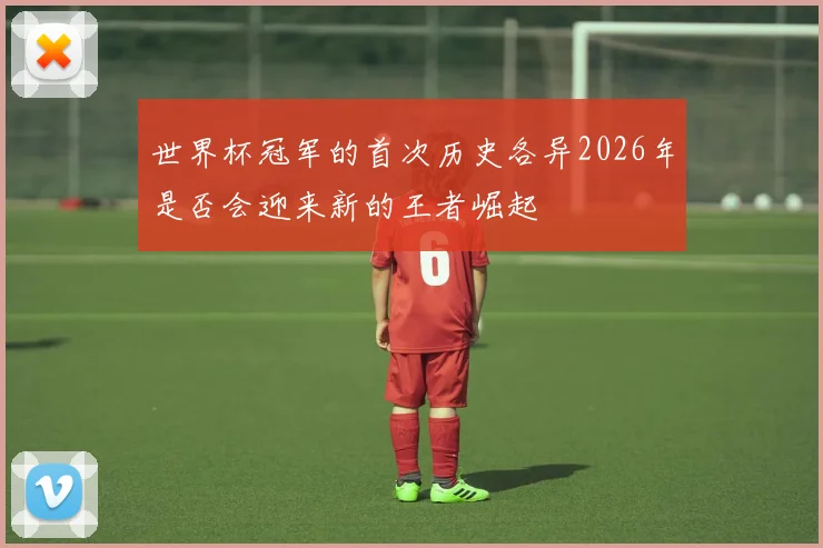 世界杯冠军的首次历史各异2026年是否会迎来新的王者崛起