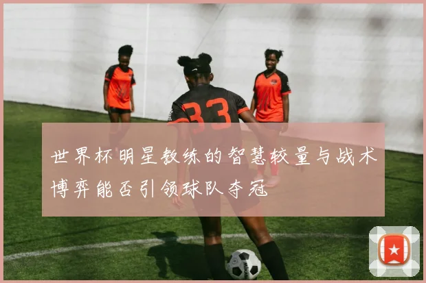 世界杯明星教练的智慧较量与战术博弈能否引领球队夺冠