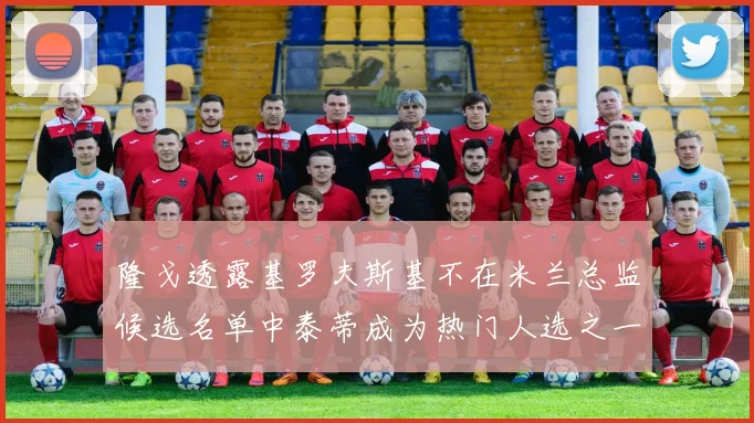 隆戈透露基罗夫斯基不在米兰总监候选名单中泰蒂成为热门人选之一
