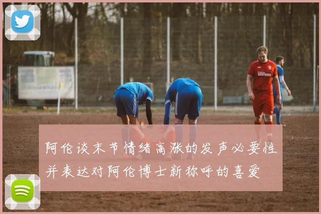 阿伦谈末节情绪高涨的发声必要性并表达对阿伦博士新称呼的喜爱