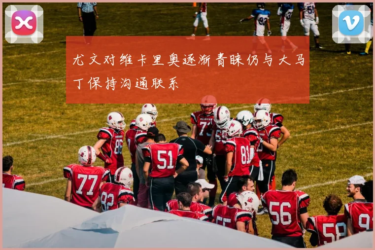 尤文对维卡里奥逐渐青睐仍与大马丁保持沟通联系