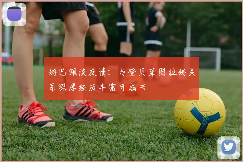 姆巴佩谈友情：与登贝莱图拉姆关系深厚经历丰富可成书