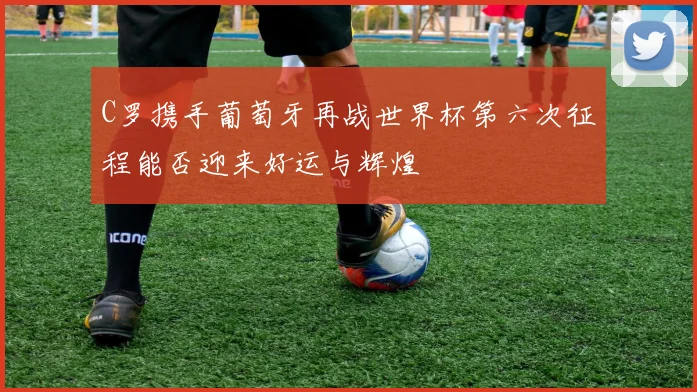 C罗携手葡萄牙再战世界杯第六次征程能否迎来好运与辉煌