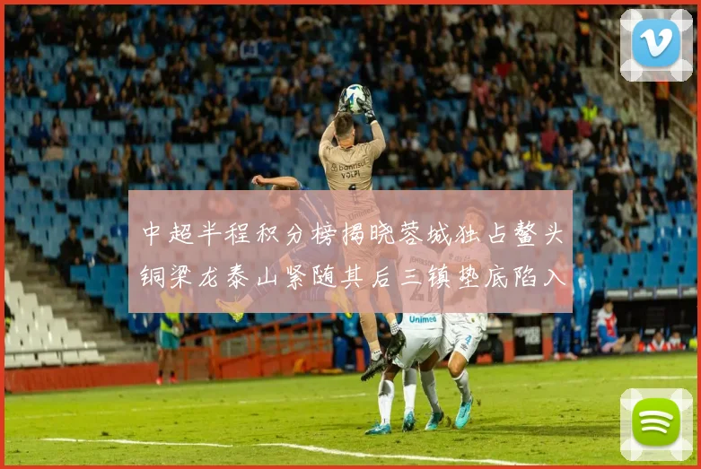 中超半程积分榜揭晓蓉城独占鳌头铜梁龙泰山紧随其后三镇垫底陷入困境