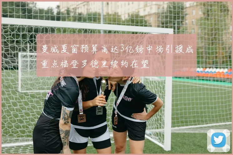 曼城夏窗预算高达3亿镑中场引援成重点福登罗德里续约在望