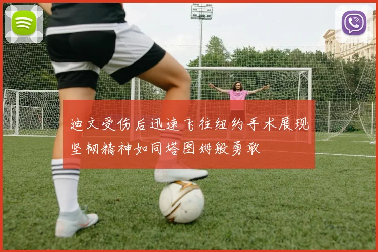 迪文受伤后迅速飞往纽约手术展现坚韧精神如同塔图姆般勇敢