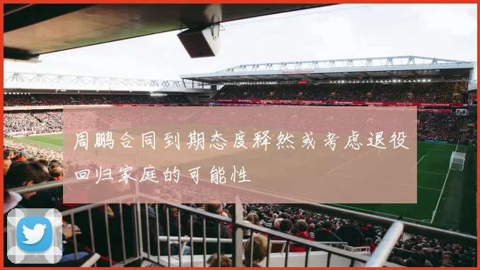 周鹏合同到期态度释然或考虑退役回归家庭的可能性
