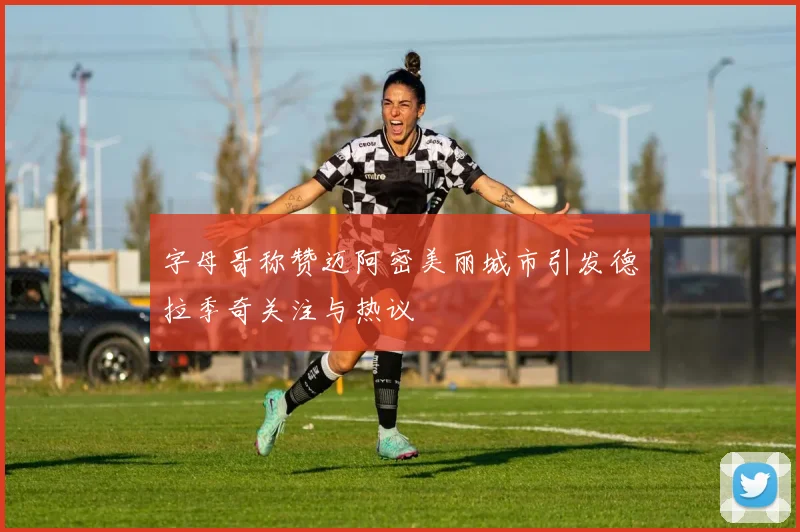字母哥称赞迈阿密美丽城市引发德拉季奇关注与热议