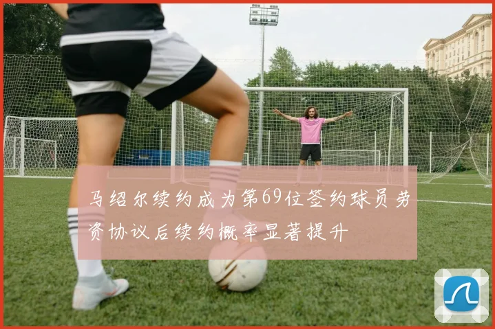 马绍尔续约成为第69位签约球员劳资协议后续约概率显著提升