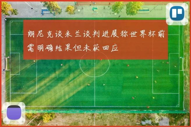 朗尼克谈米兰谈判进展称世界杯前需明确结果但未获回应