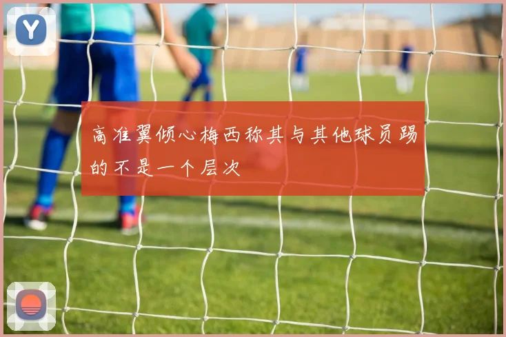 高准翼倾心梅西称其与其他球员踢的不是一个层次