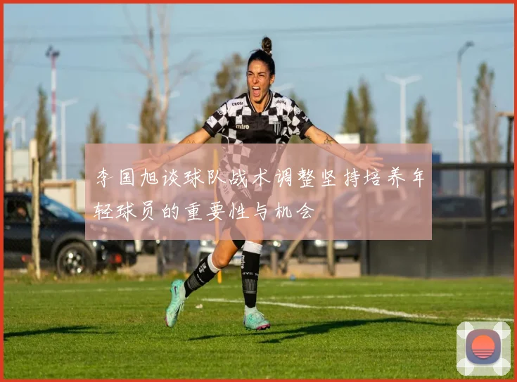 李国旭谈球队战术调整坚持培养年轻球员的重要性与机会