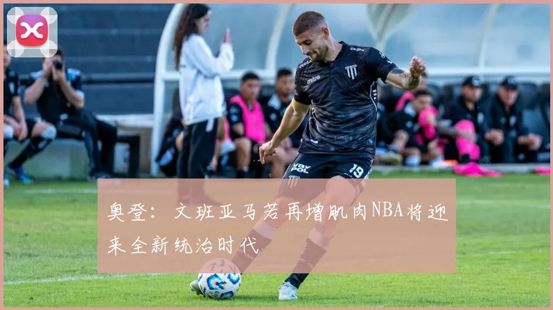 奥登：文班亚马若再增肌肉NBA将迎来全新统治时代
