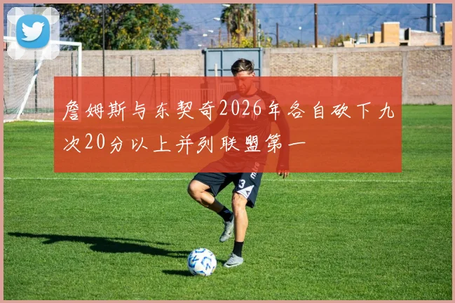 詹姆斯与东契奇2026年各自砍下九次20分以上并列联盟第一