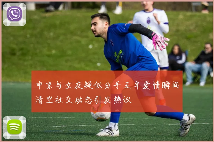 申京与女友疑似分手五年爱情瞬间清空社交动态引发热议