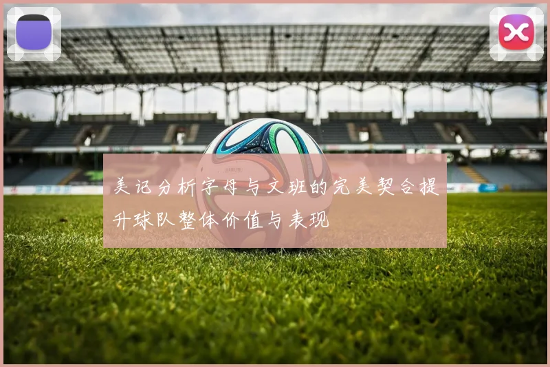 美记分析字母与文班的完美契合提升球队整体价值与表现